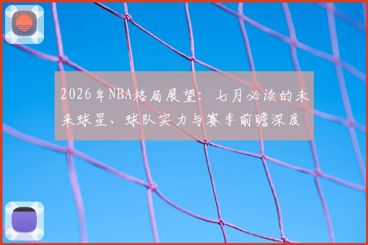 2026年NBA格局展望：七月必读的未来球星、球队实力与赛季前瞻深度分析