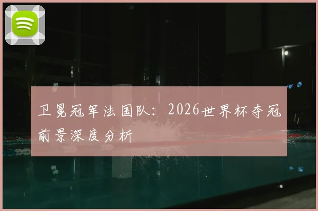卫冕冠军法国队:2026世界杯夺冠前景深度分析