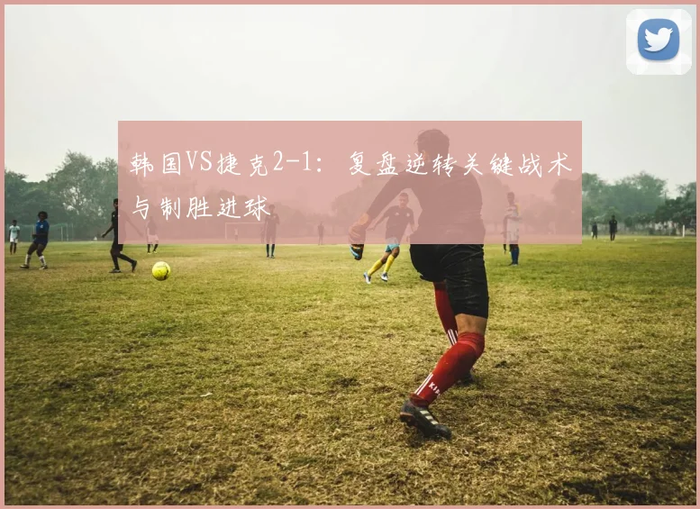 韩国VS捷克2-1：复盘逆转关键战术与制胜进球