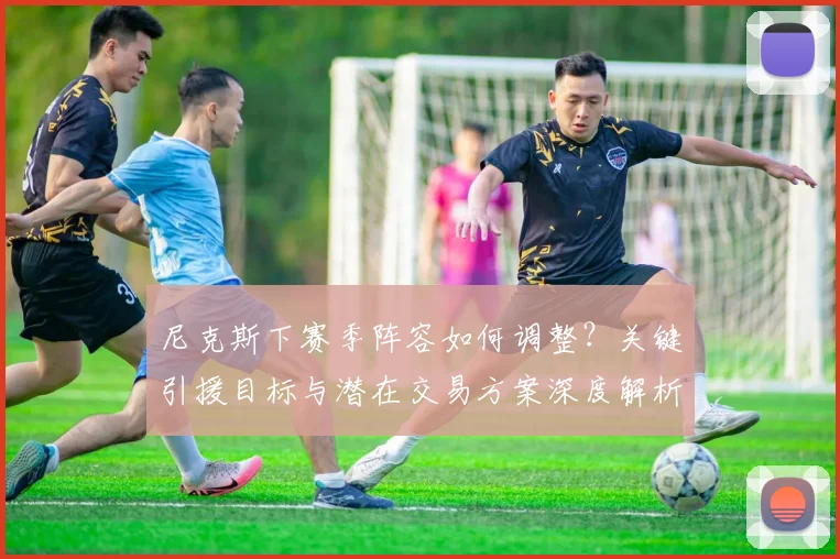 尼克斯下赛季阵容如何调整?关键引援目标与潜在交易方案深度解析