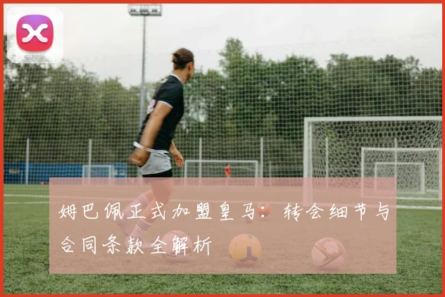 姆巴佩正式加盟皇马：转会细节与合同条款全解析