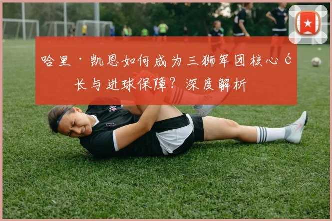哈里·凯恩如何成为三狮军团核心队长与进球保障？深度解析