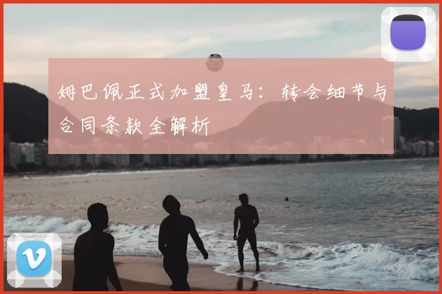 姆巴佩正式加盟皇马：转会细节与合同条款全解析