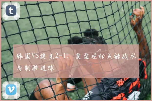 韩国VS捷克2-1:复盘逆转关键战术与制胜进球