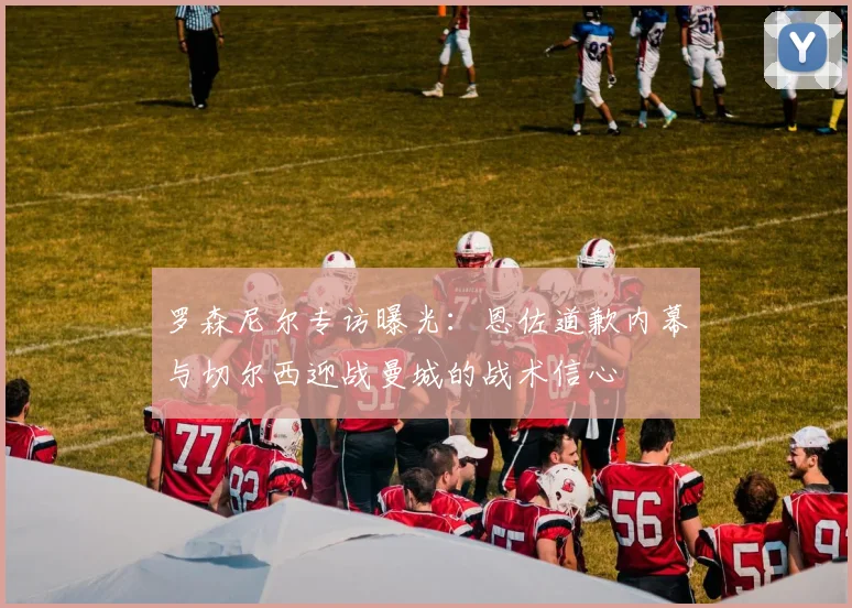 罗森尼尔专访曝光：恩佐道歉内幕与切尔西迎战曼城的战术信心
