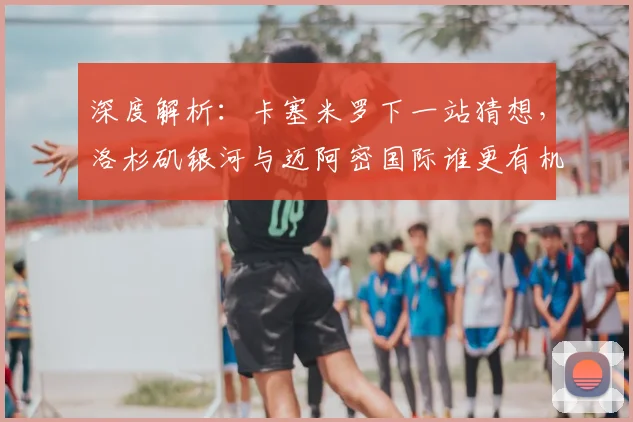深度解析：卡塞米罗下一站猜想，洛杉矶银河与迈阿密国际谁更有机会？