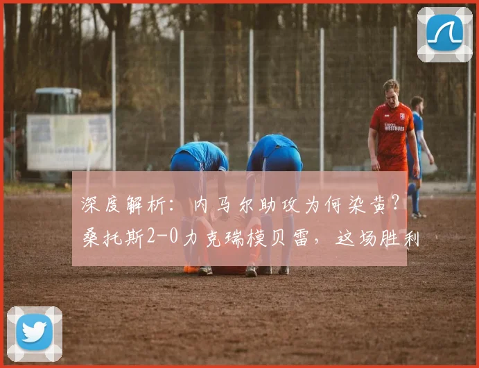 深度解析：内马尔助攻为何染黄？桑托斯2-0力克瑞模贝雷，这场胜利为何如此关键？