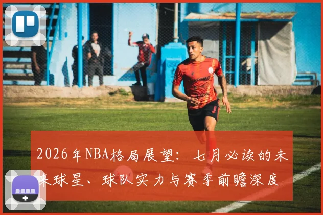 2026年NBA格局展望:七月必读的未来球星、球队实力与赛季前瞻深度分析