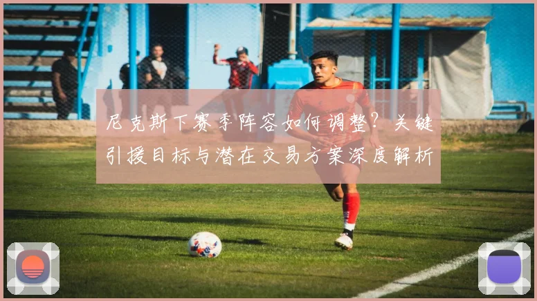 尼克斯下赛季阵容如何调整?关键引援目标与潜在交易方案深度解析